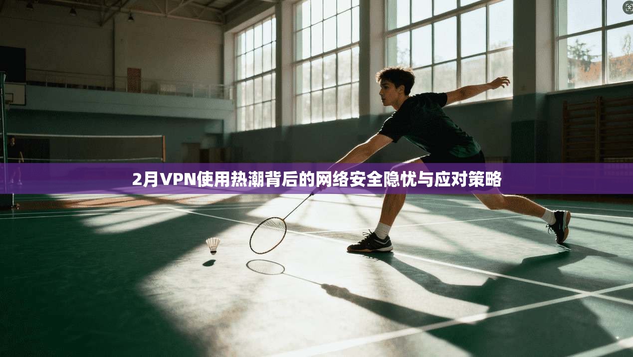 2月VPN使用热潮背后的网络安全隐忧与应对策略