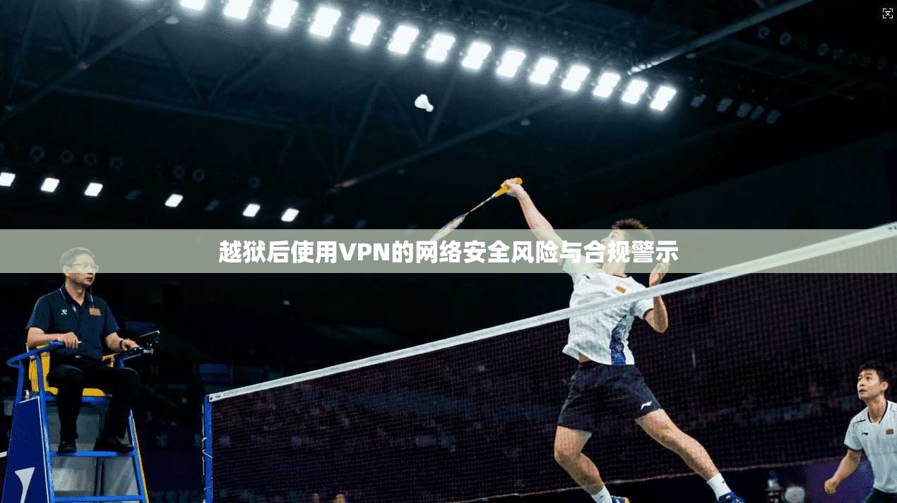 越狱后使用VPN的网络安全风险与合规警示