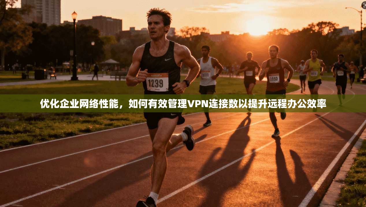 优化企业网络性能,如何有效管理VPN连接数以提升远程办公效率