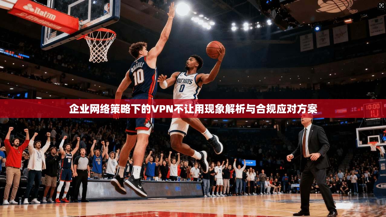 企业网络策略下的VPN不让用现象解析与合规应对方案