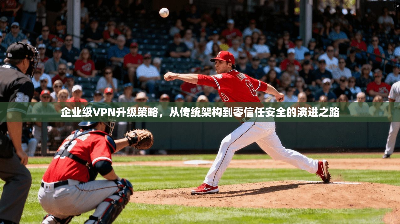 企业级VPN升级策略，从传统架构到零信任安全的演进之路