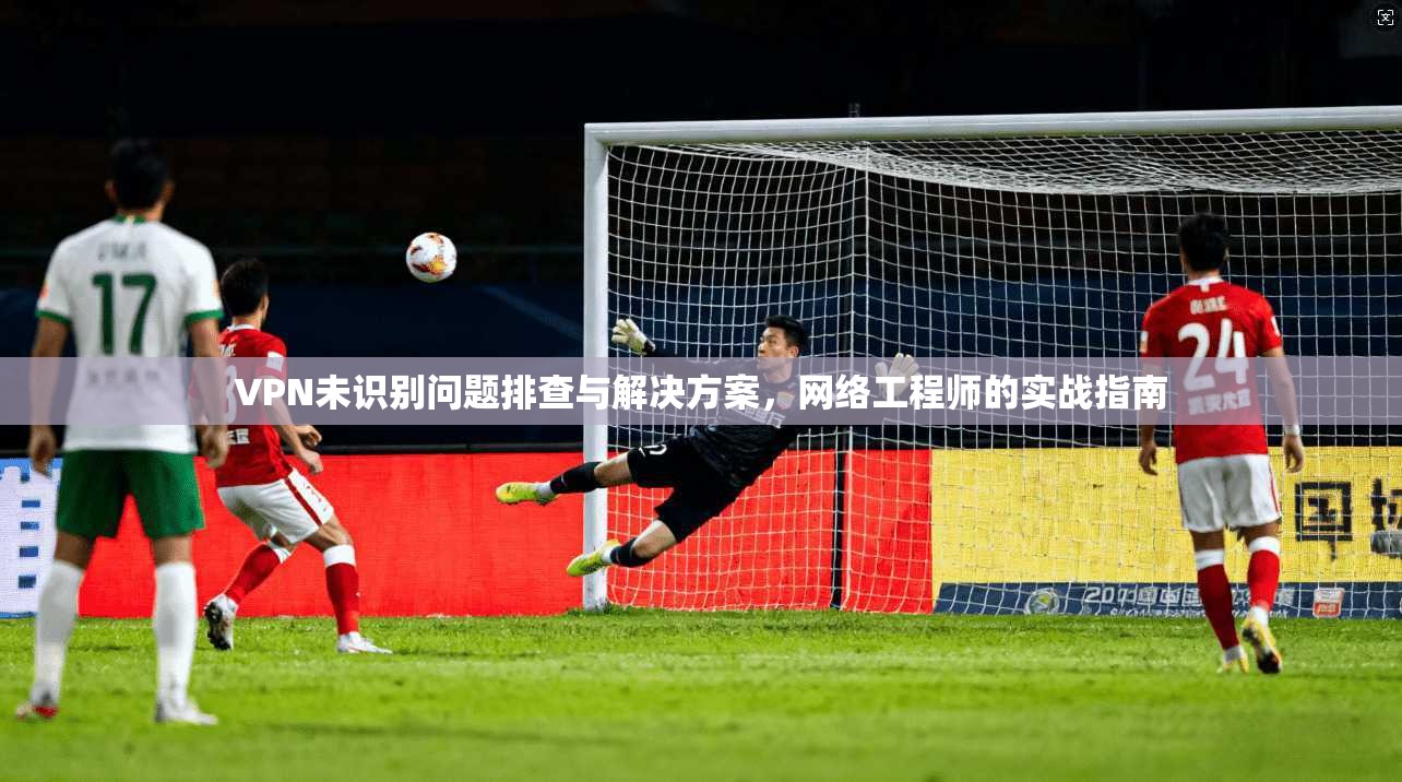 VPN未识别问题排查与解决方案,网络工程师的实战指南 VPN未识别问题排查与解决方案,网络工程师的实战指南