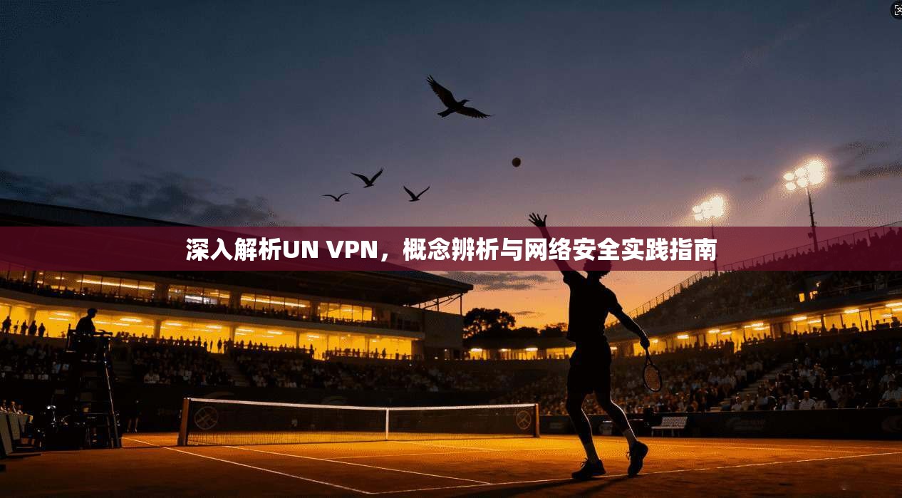 深入解析UN VPN，概念辨析与网络安全实践指南