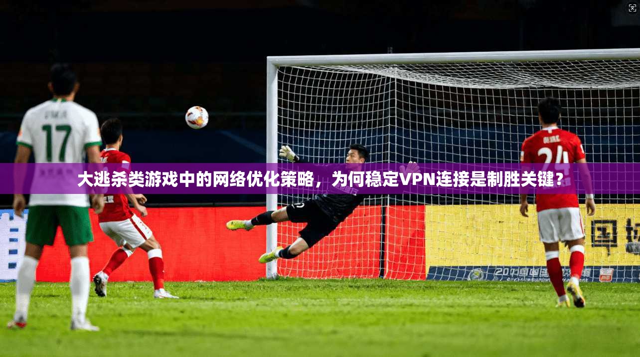 大逃杀类游戏中的网络优化策略,为何稳定VPN连接是制胜关键?