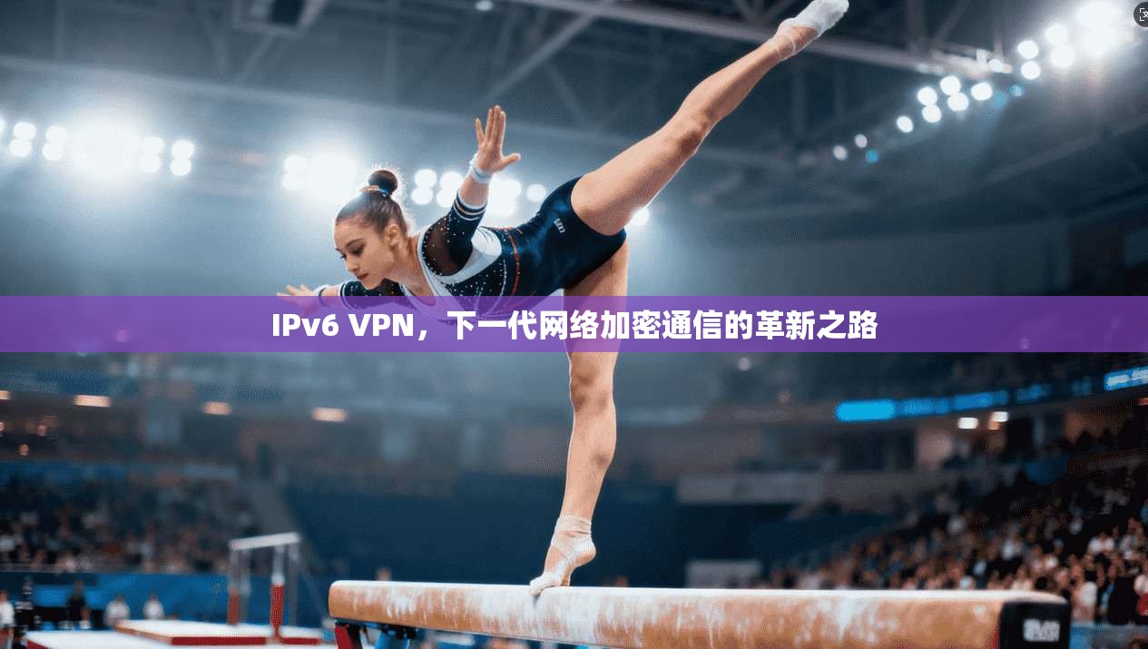 IPv6 VPN，下一代网络加密通信的革新之路