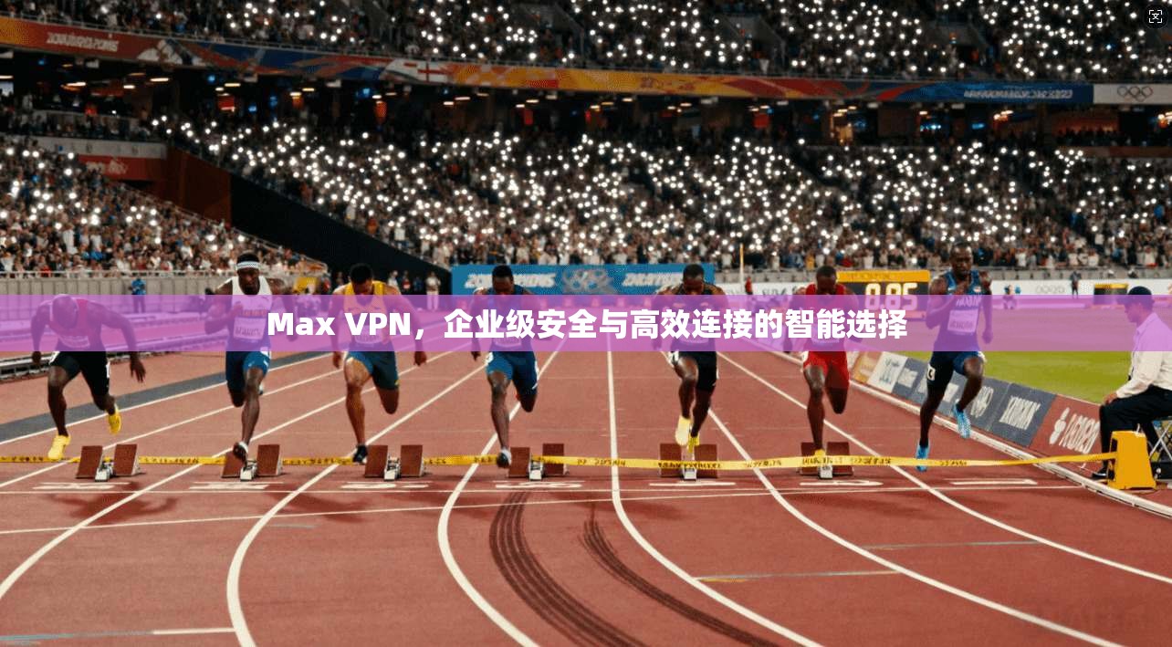 Max VPN,企业级安全与高效连接的智能选择
