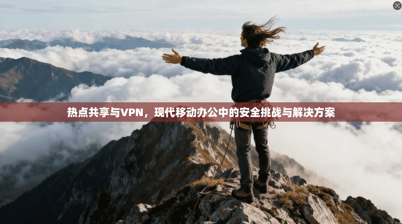 热点共享与VPN,现代移动办公中的安全挑战与解决方案