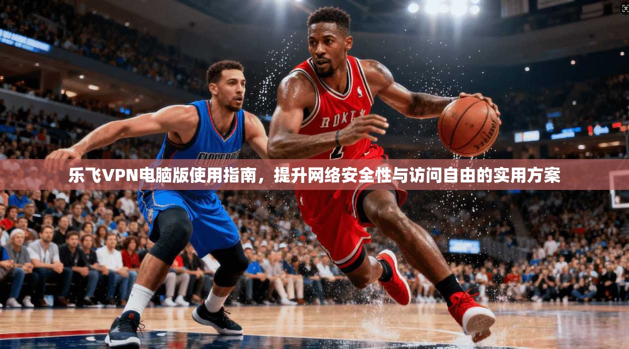 乐飞VPN电脑版使用指南,提升网络安全性与访问自由的实用方案