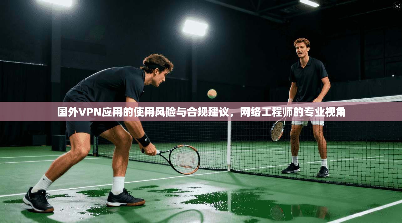 国外VPN应用的使用风险与合规建议,网络工程师的专业视角