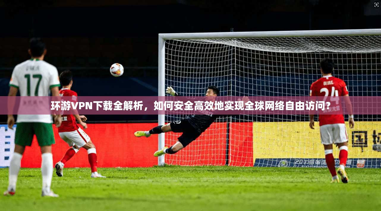 环游VPN下载全解析，如何安全高效地实现全球网络自由访问？