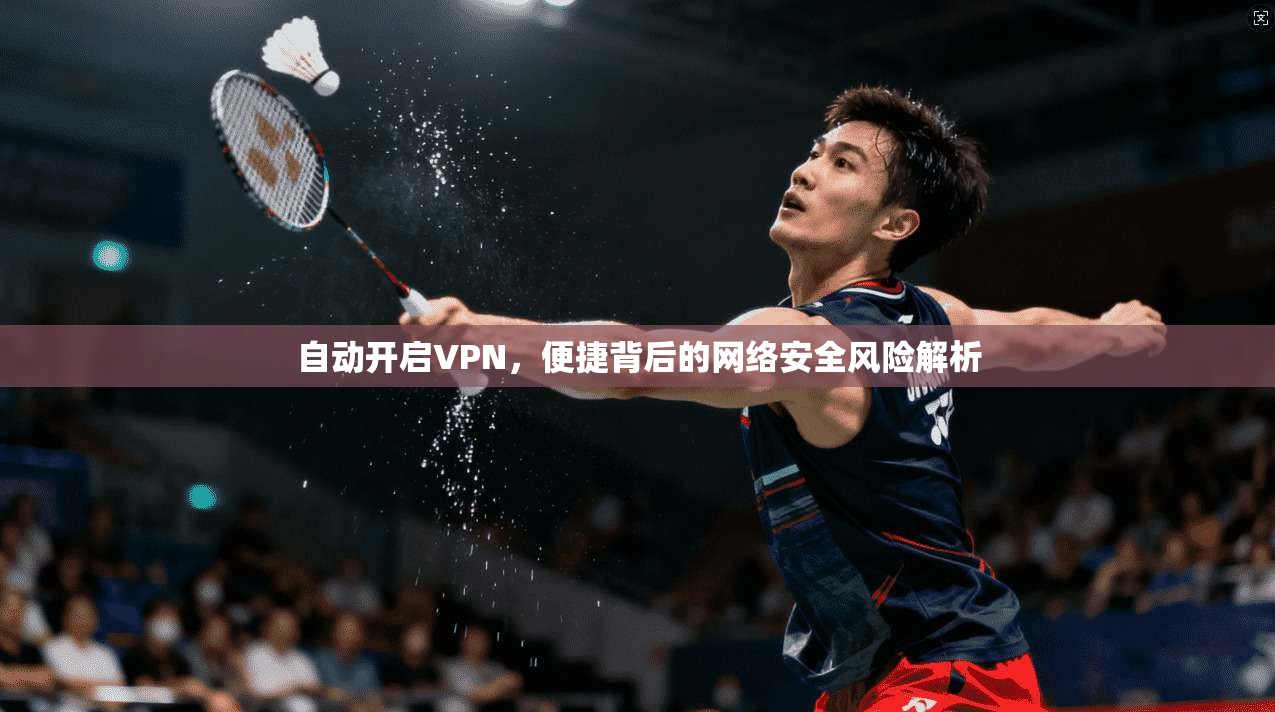自动开启VPN，便捷背后的网络安全风险解析