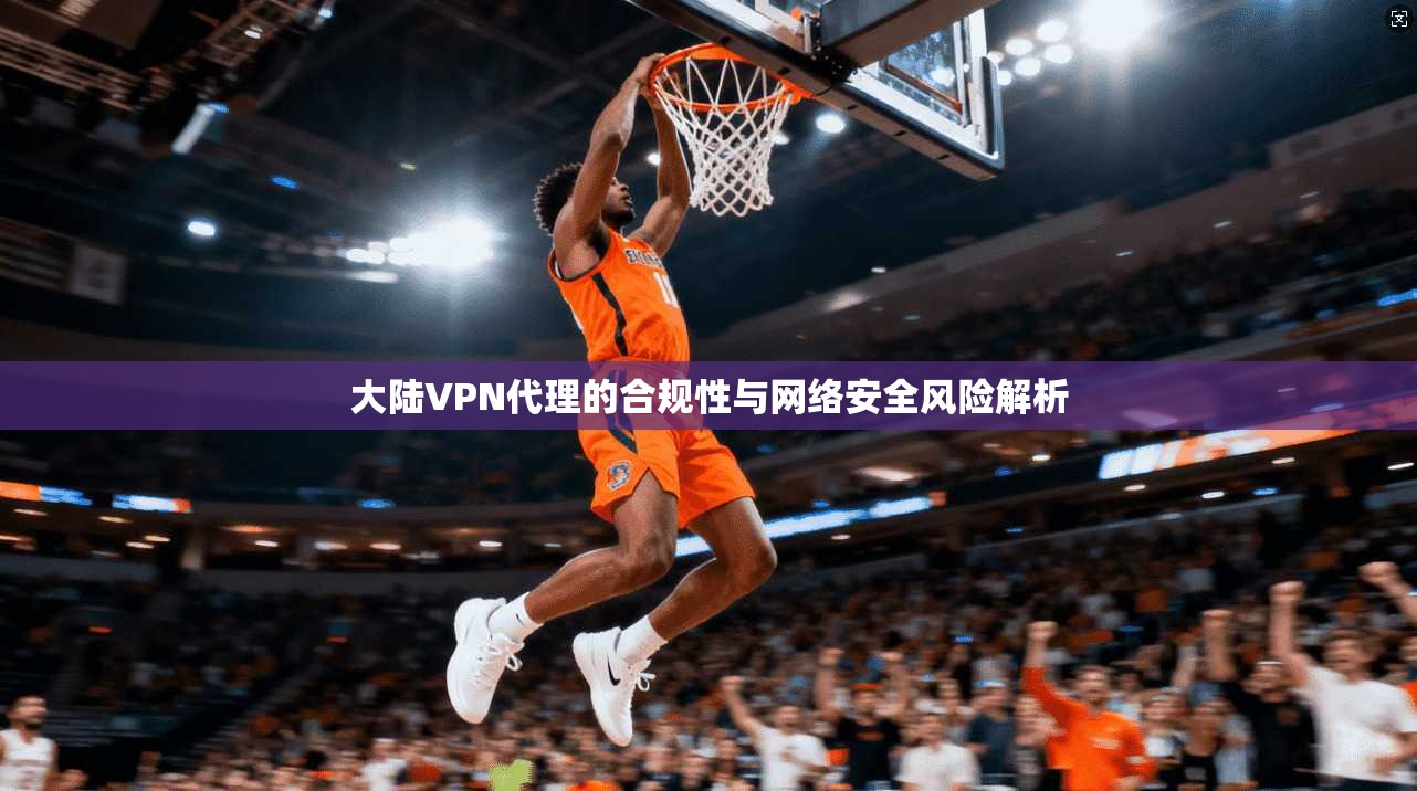 大陆VPN代理的合规性与网络安全风险解析