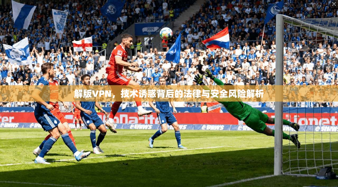 解版VPN，技术诱惑背后的法律与安全风险解析