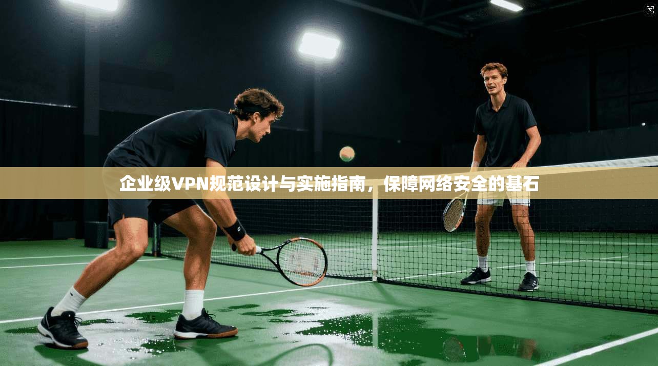 企业级VPN规范设计与实施指南，保障网络安全的基石