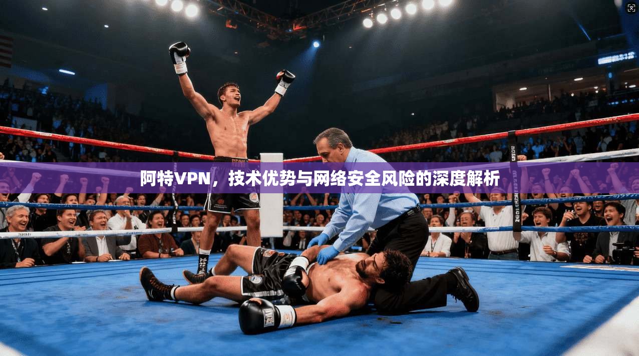 阿特VPN，技术优势与网络安全风险的深度解析