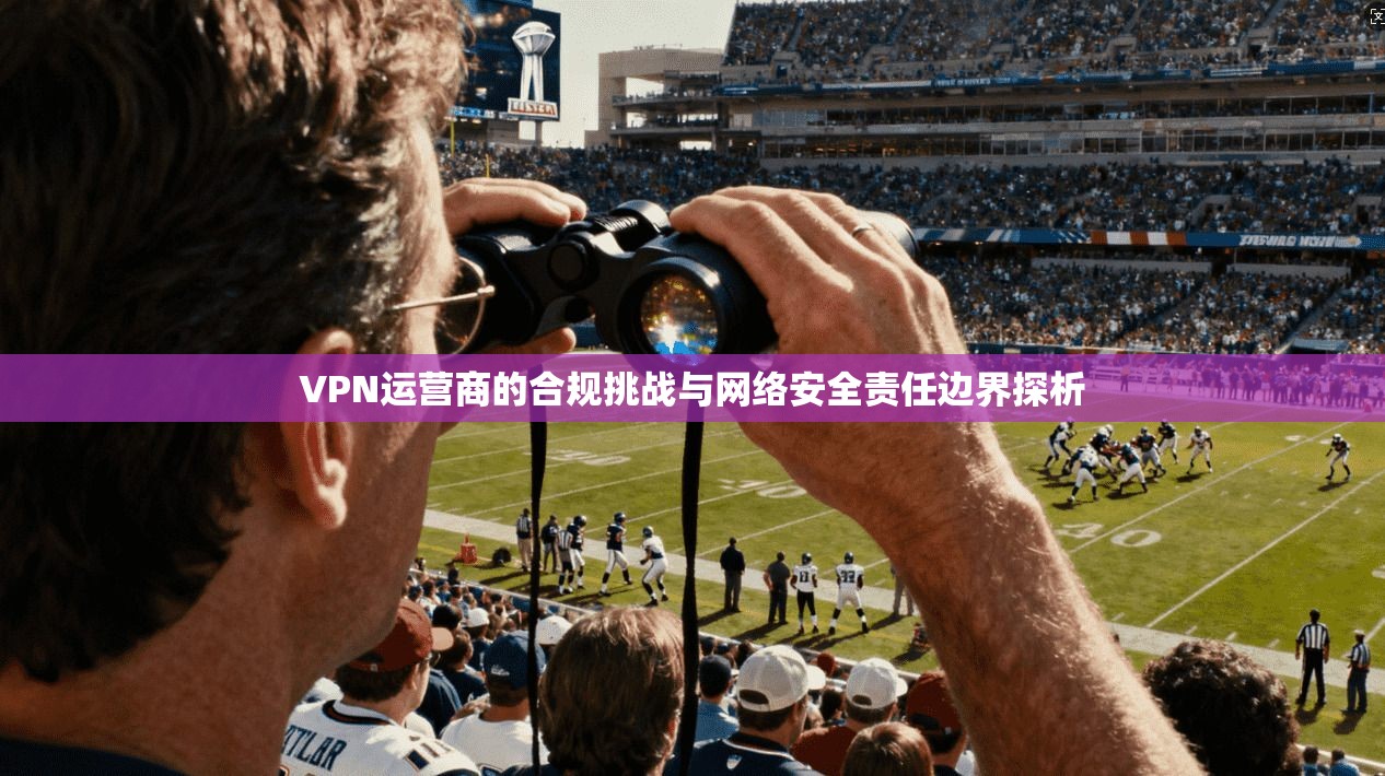 VPN运营商的合规挑战与网络安全责任边界探析