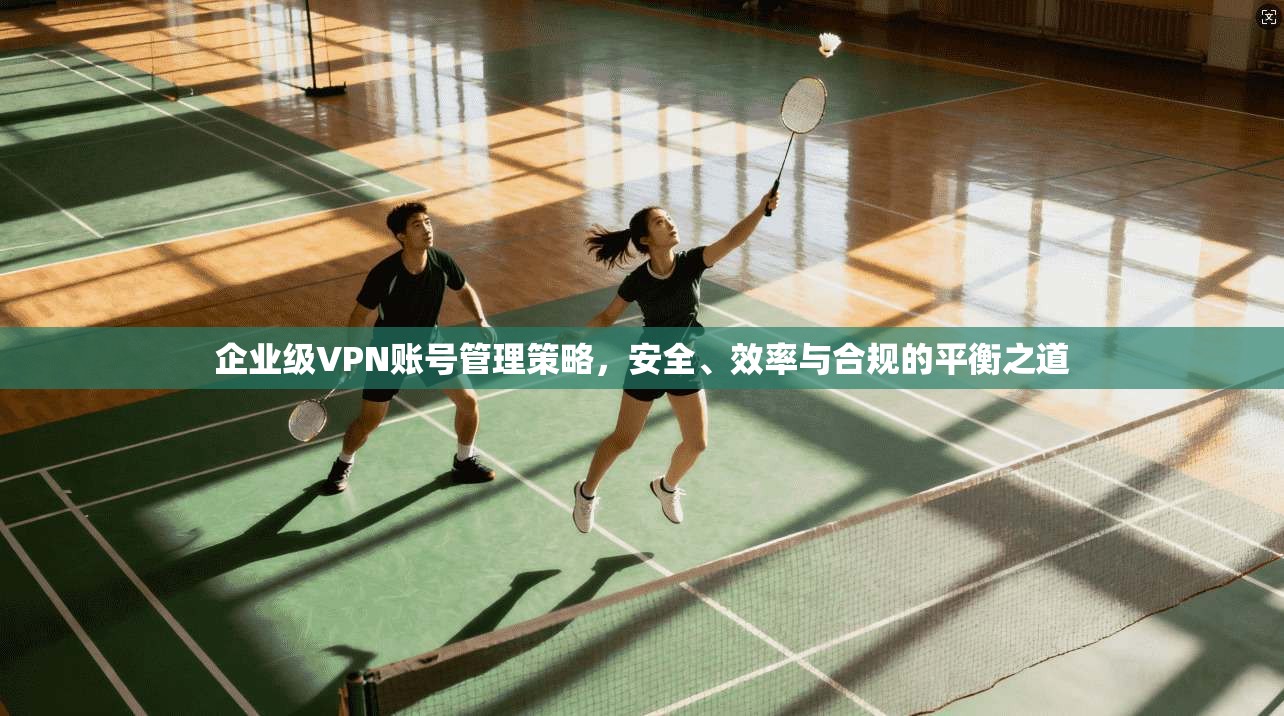 企业级VPN账号管理策略，安全、效率与合规的平衡之道