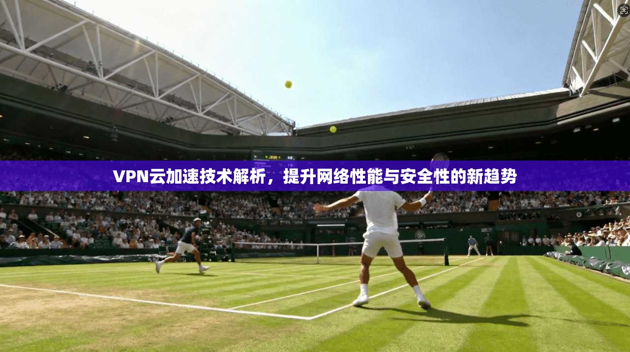 VPN云加速技术解析，提升网络性能与安全性的新趋势
