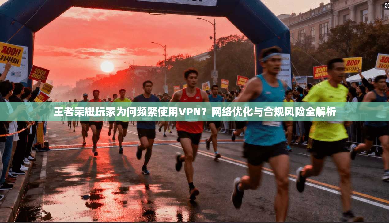 王者荣耀玩家为何频繁使用VPN？网络优化与合规风险全解析