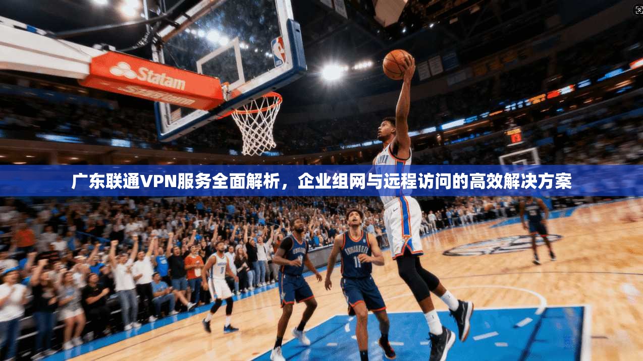 广东联通VPN服务全面解析，企业组网与远程访问的高效解决方案