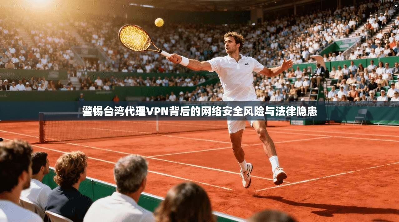 警惕台湾代理VPN背后的网络安全风险与法律隐患