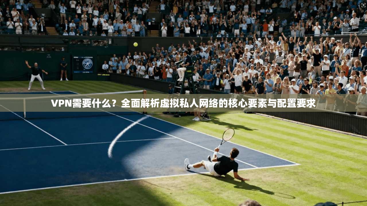 VPN需要什么？全面解析虚拟私人网络的核心要素与配置要求