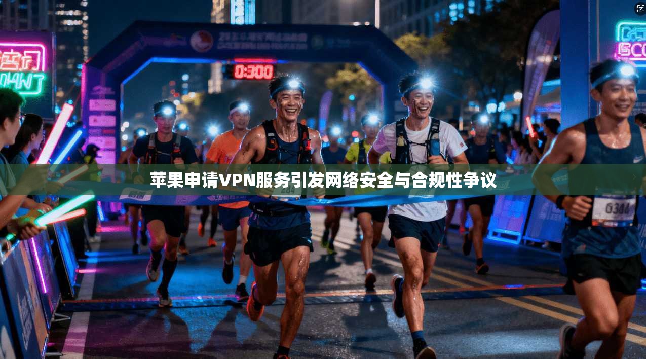 苹果申请VPN服务引发网络安全与合规性争议