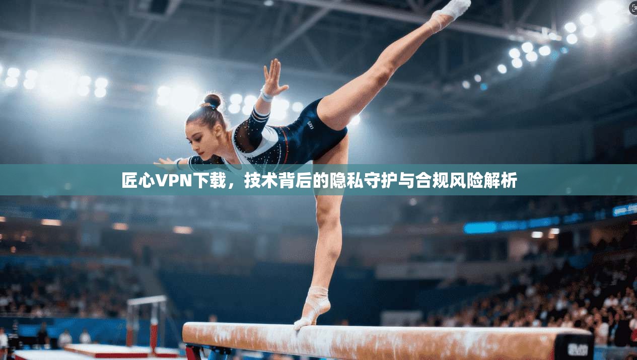 匠心VPN下载，技术背后的隐私守护与合规风险解析