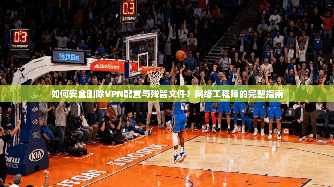 如何安全删除VPN配置与残留文件？网络工程师的完整指南