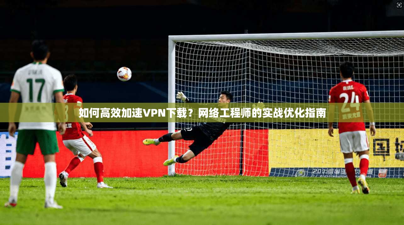 如何高效加速VPN下载？网络工程师的实战优化指南