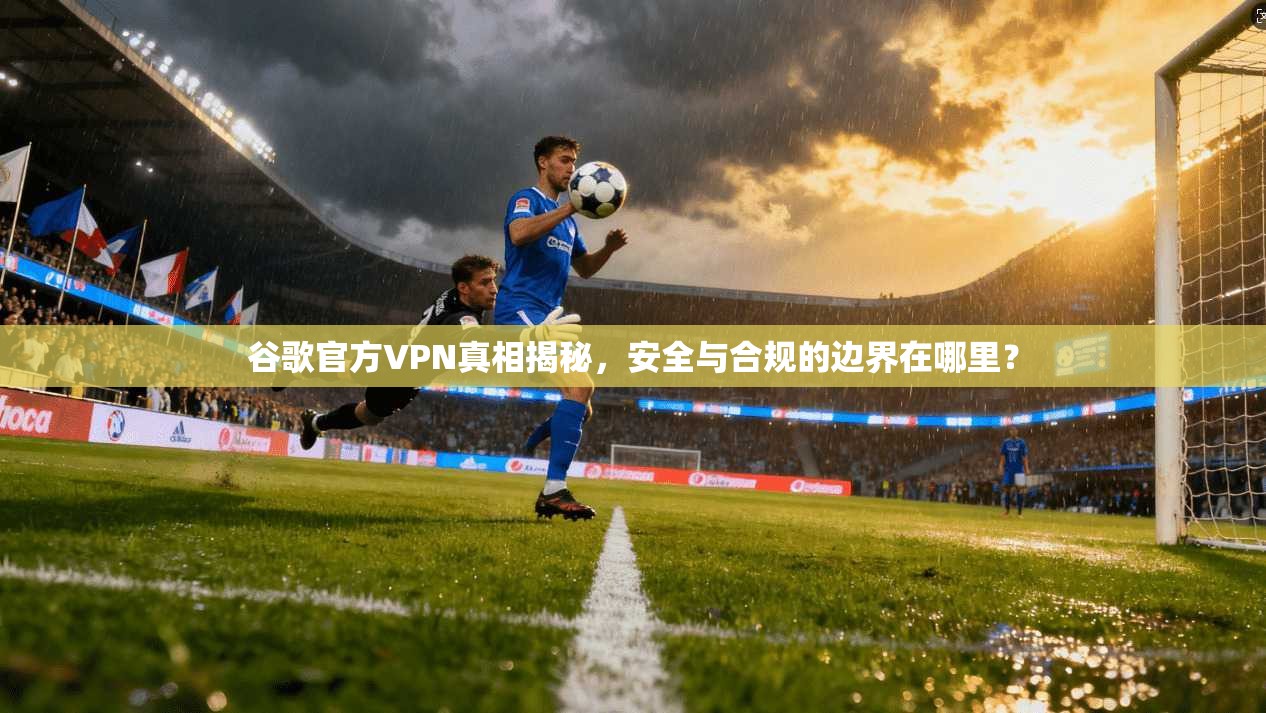 谷歌官方VPN真相揭秘，安全与合规的边界在哪里？