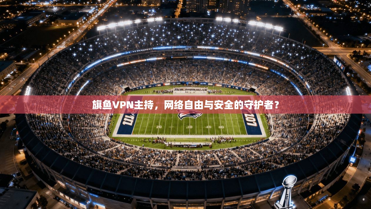 旗鱼VPN主持，网络自由与安全的守护者？