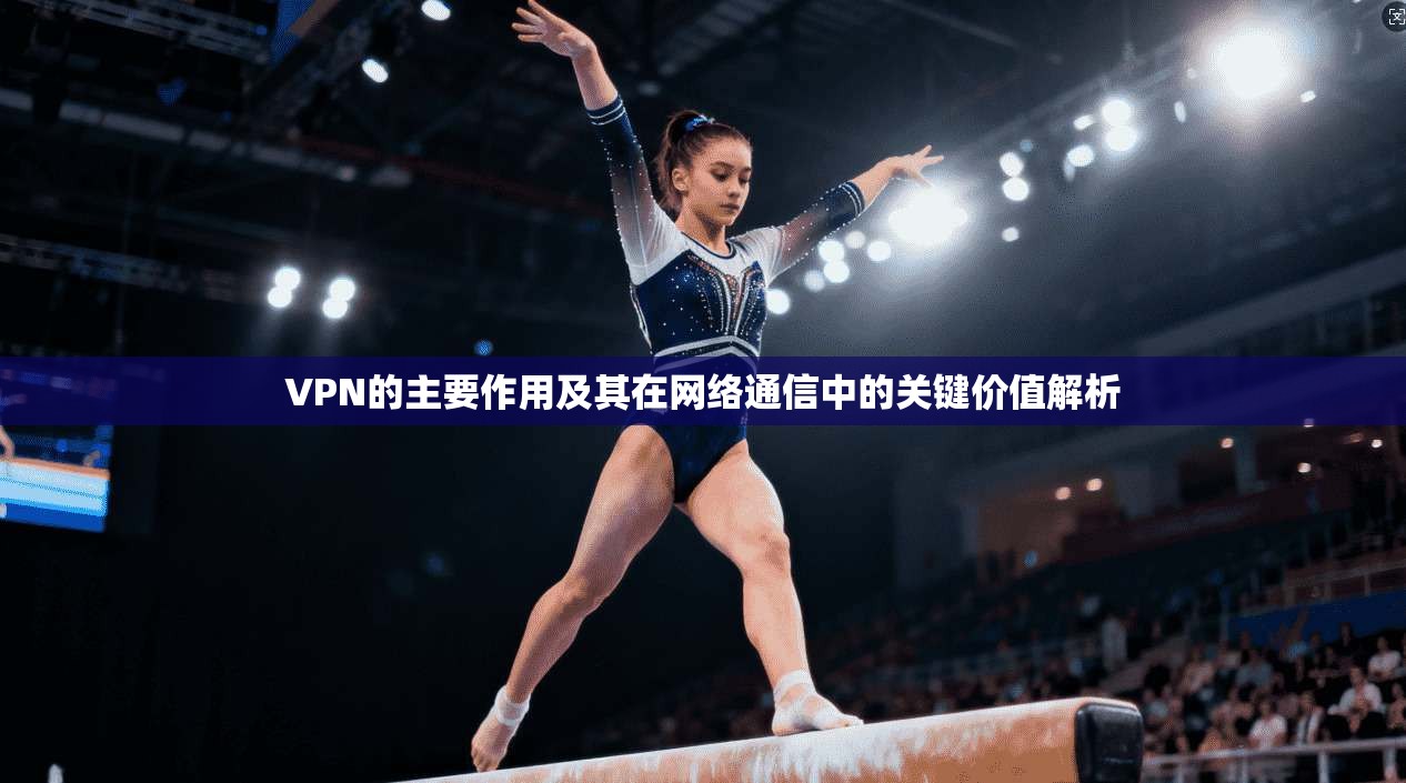VPN的主要作用及其在网络通信中的关键价值解析