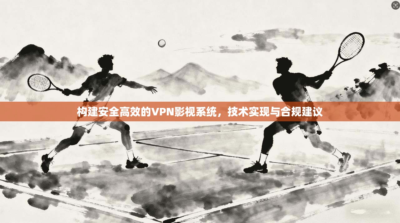 构建安全高效的VPN影视系统，技术实现与合规建议