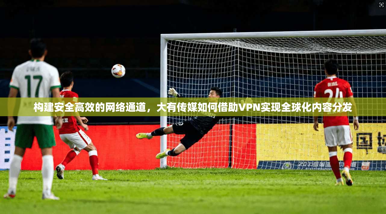 构建安全高效的网络通道，大有传媒如何借助VPN实现全球化内容分发