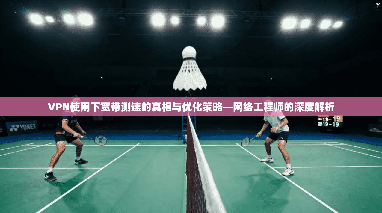 VPN使用下宽带测速的真相与优化策略—网络工程师的深度解析