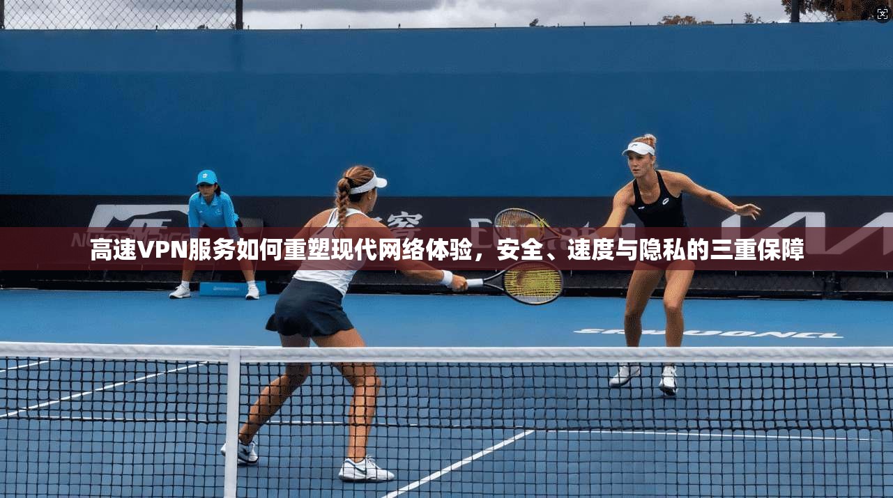 高速VPN服务如何重塑现代网络体验，安全、速度与隐私的三重保障