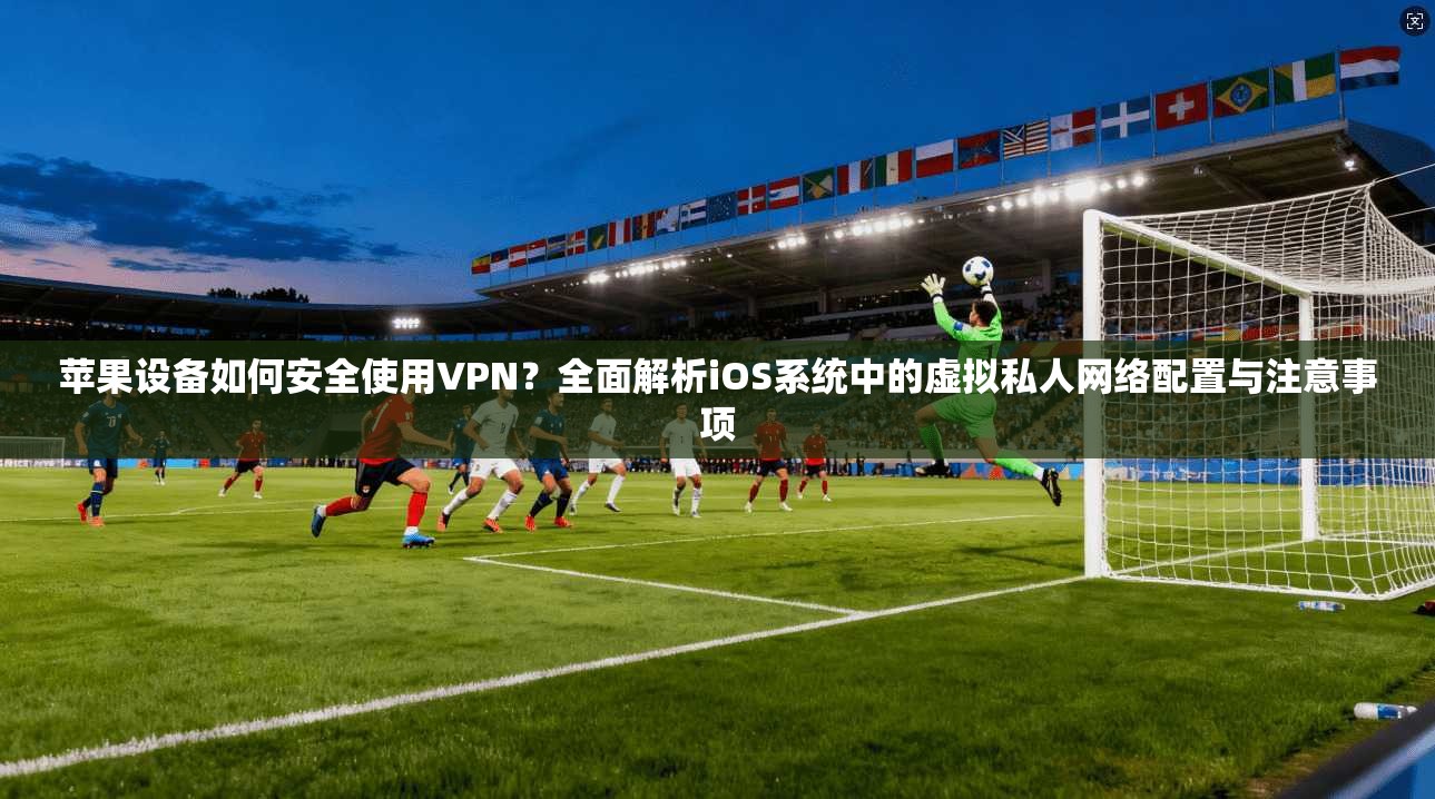 苹果设备如何安全使用VPN？全面解析iOS系统中的虚拟私人网络配置与注意事项