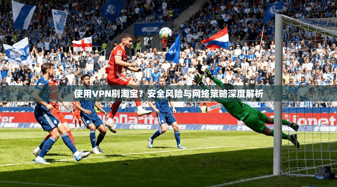 使用VPN刷淘宝？安全风险与网络策略深度解析