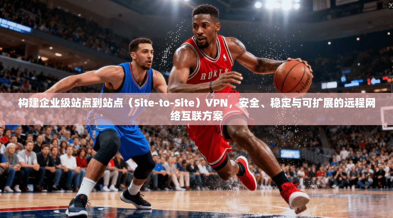 构建企业级站点到站点（Site-to-Site）VPN，安全、稳定与可扩展的远程网络互联方案