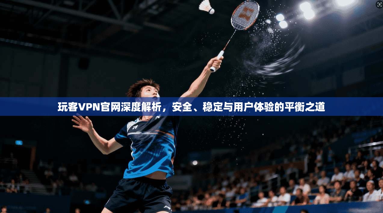 玩客VPN官网深度解析，安全、稳定与用户体验的平衡之道