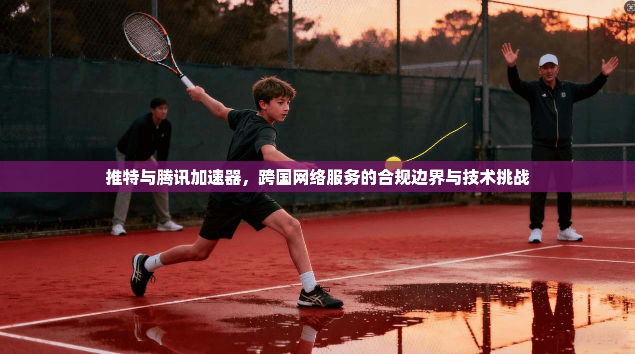 推特与腾讯加速器，跨国网络服务的合规边界与技术挑战