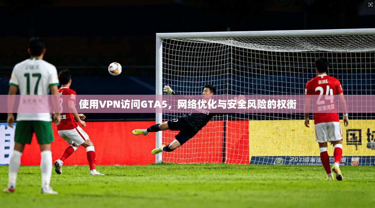 使用VPN访问GTA5，网络优化与安全风险的权衡