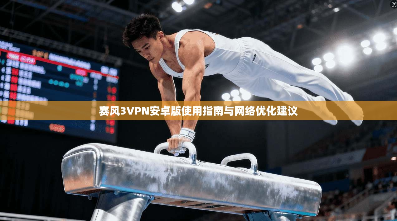赛风3VPN安卓版使用指南与网络优化建议