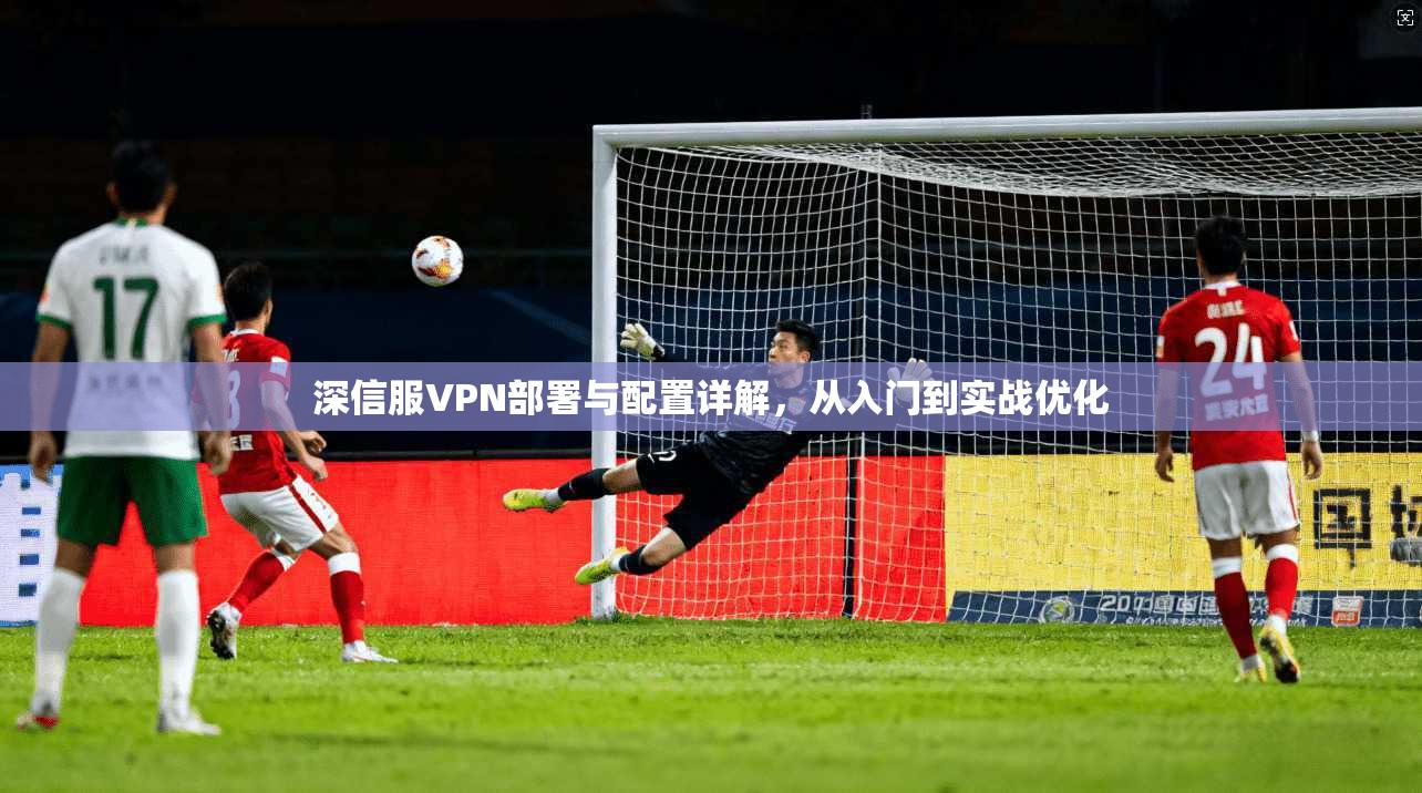 深信服VPN部署与配置详解，从入门到实战优化