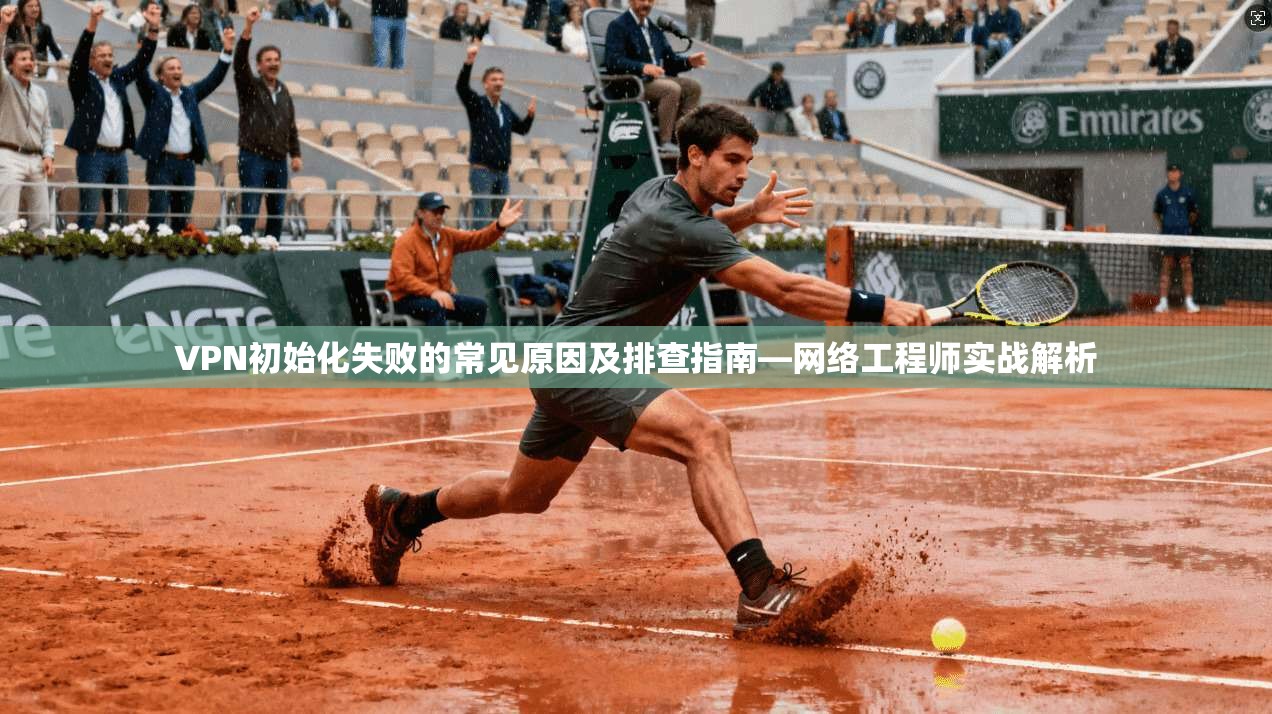 VPN初始化失败的常见原因及排查指南—网络工程师实战解析