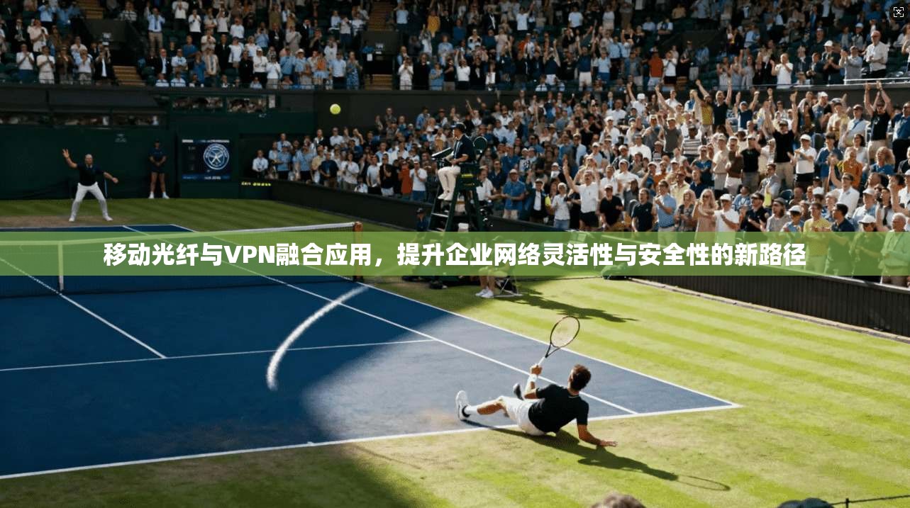 移动光纤与VPN融合应用，提升企业网络灵活性与安全性的新路径