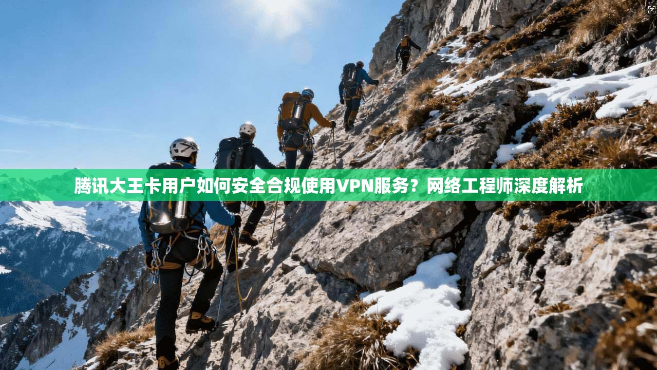 腾讯大王卡用户如何安全合规使用VPN服务？网络工程师深度解析