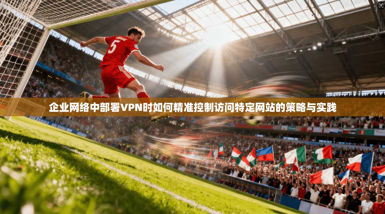 企业网络中部署VPN时如何精准控制访问特定网站的策略与实践