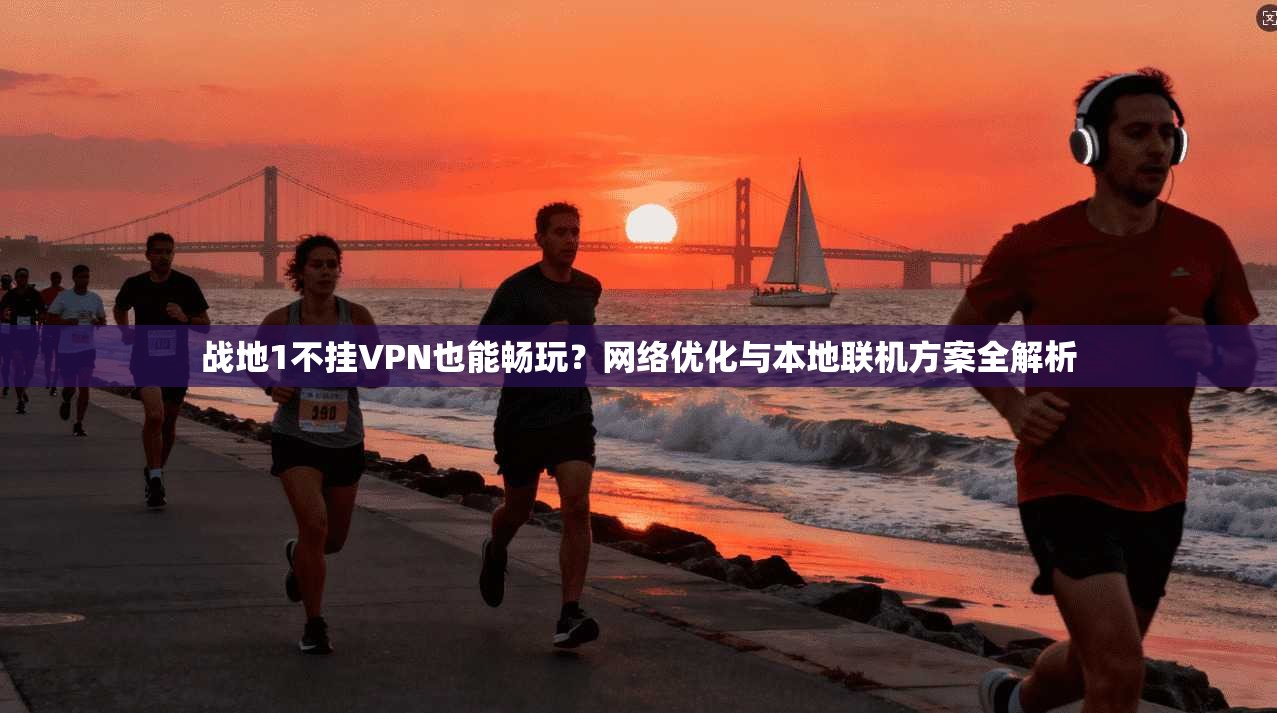 战地1不挂VPN也能畅玩？网络优化与本地联机方案全解析
